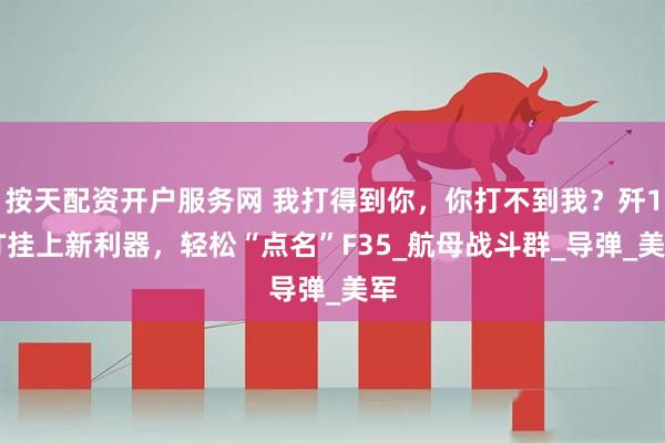 按天配资开户服务网 我打得到你，你打不到我？歼15T挂上新利器，轻松“点名”F35_航母战斗群_导弹_美军