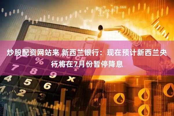 炒股配资网站来 新西兰银行：现在预计新西兰央行将在7月份暂停降息