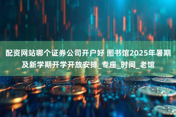 配资网站哪个证券公司开户好 图书馆2025年暑期及新学期开学开放安排_专座_时间_老馆