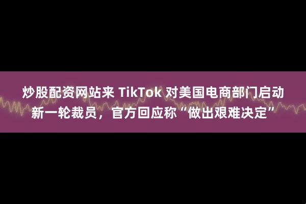 炒股配资网站来 TikTok 对美国电商部门启动新一轮裁员，官方回应称“做出艰难决定”