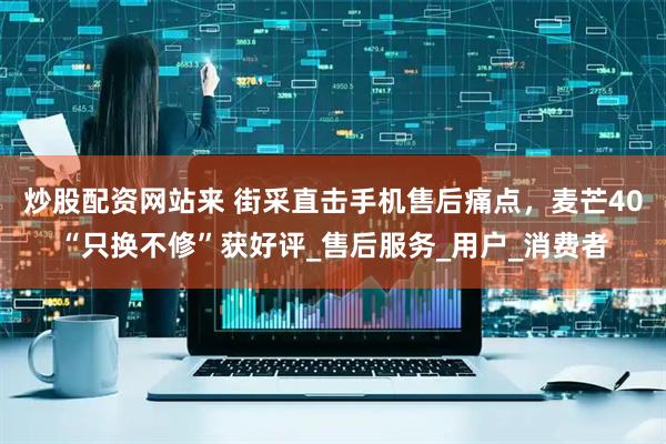 炒股配资网站来 街采直击手机售后痛点，麦芒40“只换不修”获好评_售后服务_用户_消费者