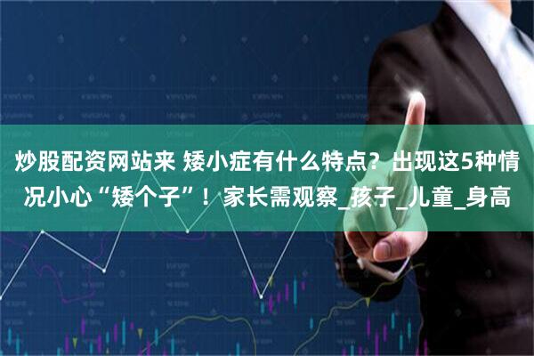 炒股配资网站来 矮小症有什么特点？出现这5种情况小心“矮个子”！家长需观察_孩子_儿童_身高