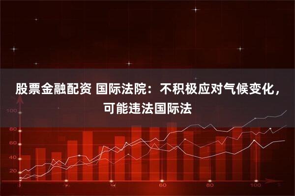 股票金融配资 国际法院：不积极应对气候变化，可能违法国际法