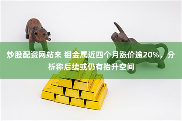 炒股配资网站来 钼金属近四个月涨价逾20%，分析称后续或仍有抬升空间