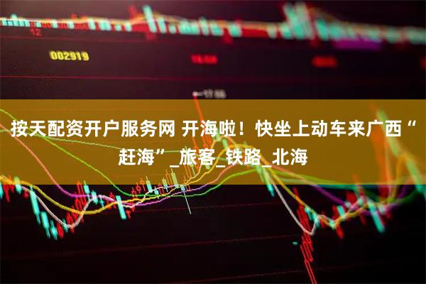 按天配资开户服务网 开海啦！快坐上动车来广西“赶海”_旅客_铁路_北海