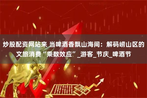 炒股配资网站来 当啤酒香飘山海间：解码崂山区的文旅消费“乘数效应”_游客_节庆_啤酒节