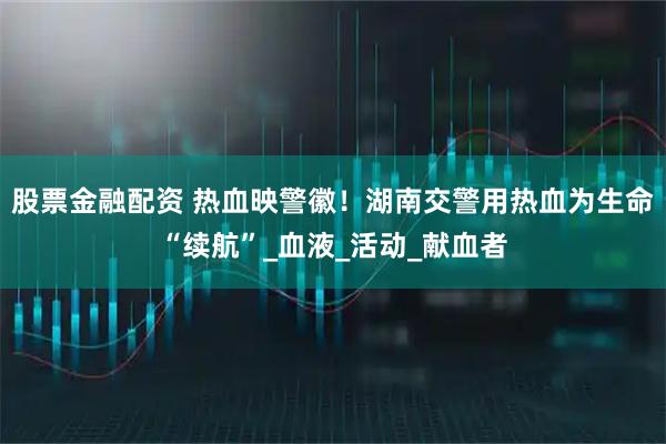 股票金融配资 热血映警徽！湖南交警用热血为生命“续航”_血液_活动_献血者