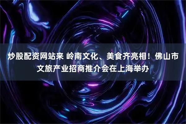 炒股配资网站来 岭南文化、美食齐亮相！佛山市文旅产业招商推介会在上海举办