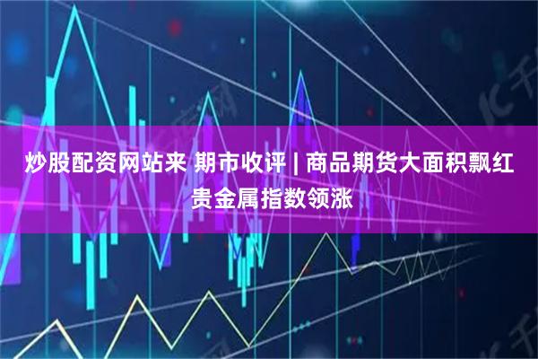 炒股配资网站来 期市收评 | 商品期货大面积飘红 贵金属指数领涨