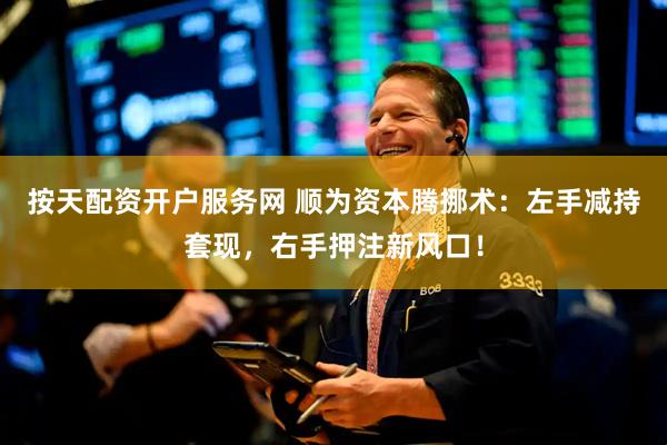 按天配资开户服务网 顺为资本腾挪术：左手减持套现，右手押注新风口！