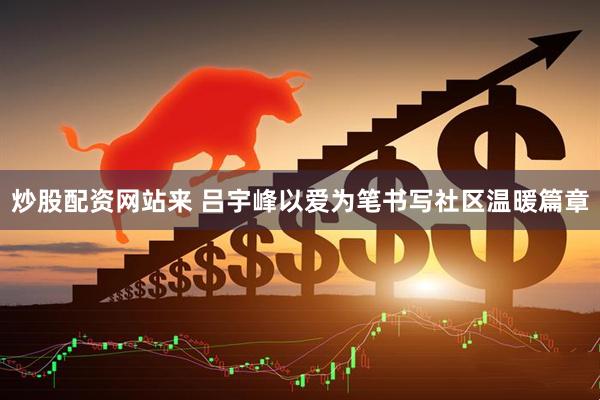炒股配资网站来 吕宇峰以爱为笔书写社区温暖篇章