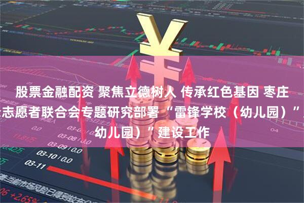 股票金融配资 聚焦立德树人 传承红色基因 枣庄市学雷锋志愿者联合会专题研究部署 “雷锋学校（幼儿园）”建设工作