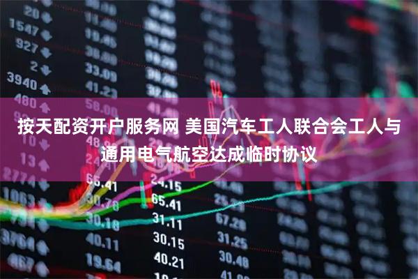 按天配资开户服务网 美国汽车工人联合会工人与通用电气航空达成临时协议