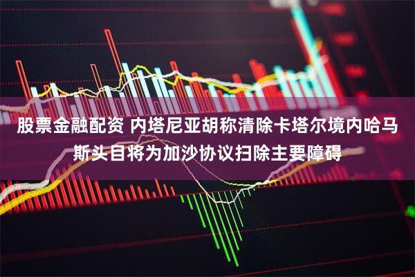 股票金融配资 内塔尼亚胡称清除卡塔尔境内哈马斯头目将为加沙协议扫除主要障碍