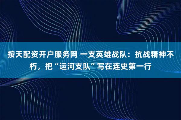 按天配资开户服务网 一支英雄战队：抗战精神不朽，把“运河支队”写在连史第一行
