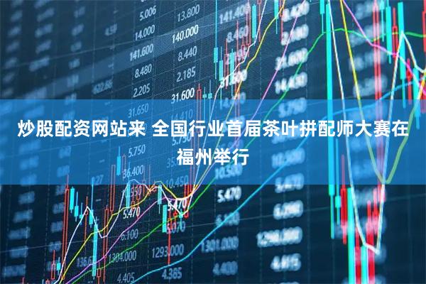 炒股配资网站来 全国行业首届茶叶拼配师大赛在福州举行