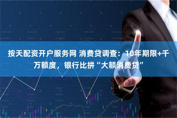 按天配资开户服务网 消费贷调查：10年期限+千万额度，银行比拼“大额消费贷”