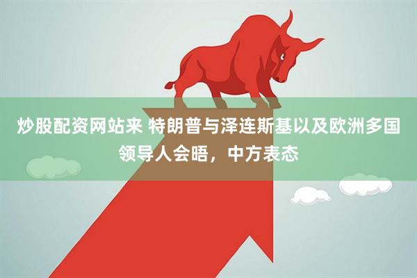 炒股配资网站来 特朗普与泽连斯基以及欧洲多国领导人会晤，中方表态