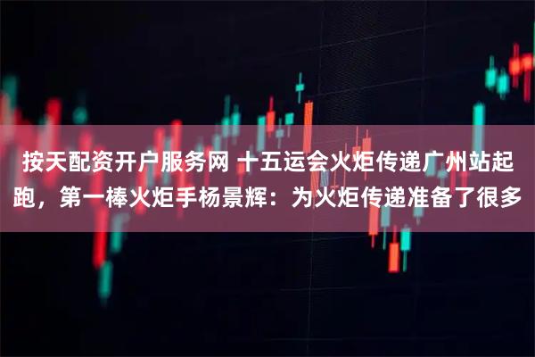 按天配资开户服务网 十五运会火炬传递广州站起跑，第一棒火炬手杨景辉：为火炬传递准备了很多