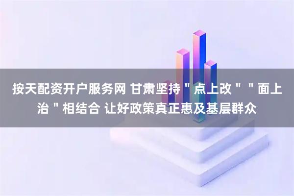 按天配资开户服务网 甘肃坚持"点上改""面上治"相结合 让好政策真正惠及基层群众