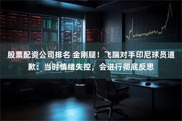 股票配资公司排名 金刚腿！飞踹对手印尼球员道歉：当时情绪失控，会进行彻底反思