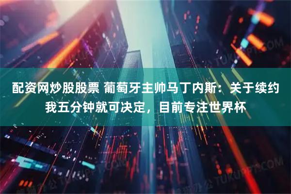 配资网炒股股票 葡萄牙主帅马丁内斯：关于续约我五分钟就可决定，目前专注世界杯