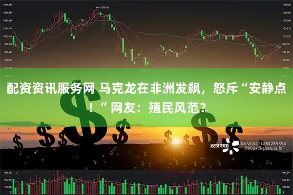 配资资讯服务网 马克龙在非洲发飙，怒斥“安静点！”网友：殖民风范？