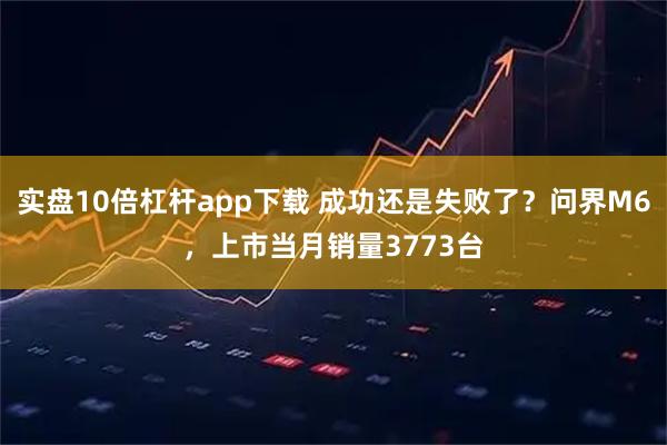 实盘10倍杠杆app下载 成功还是失败了？问界M6，上市当月销量3773台