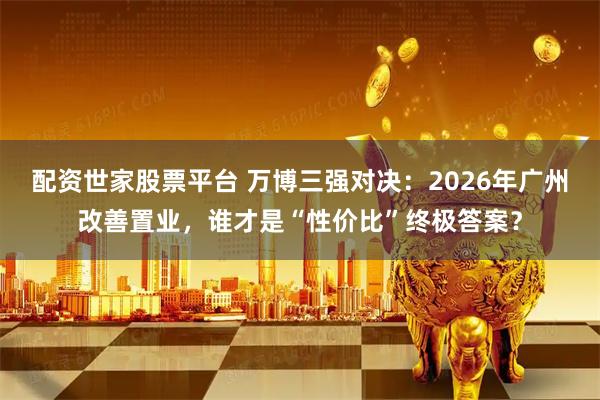 配资世家股票平台 万博三强对决：2026年广州改善置业，谁才是“性价比”终极答案？