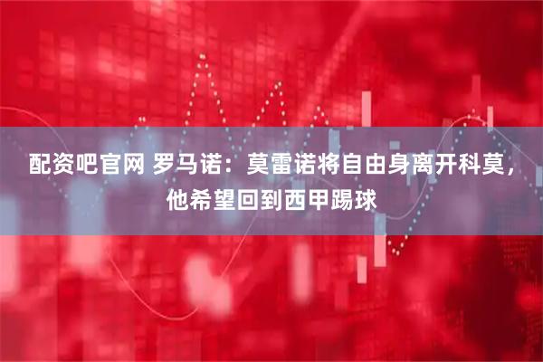 配资吧官网 罗马诺：莫雷诺将自由身离开科莫，他希望回到西甲踢球