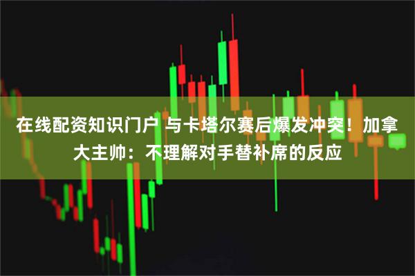 在线配资知识门户 与卡塔尔赛后爆发冲突！加拿大主帅：不理解对手替补席的反应